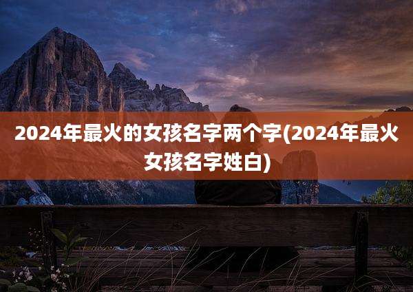 2024年最火的女孩名字两个字(2024年最火女孩名字姓白)