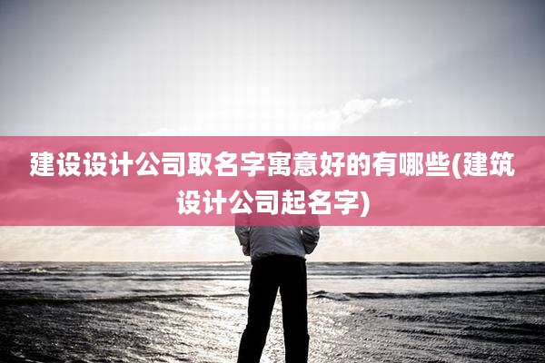 建设设计公司取名字寓意好的有哪些(建筑设计公司起名字)