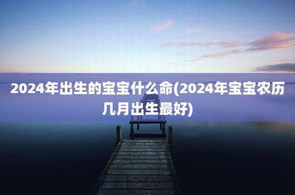 2024年出生的宝宝什么命(2024年宝宝农历几月出生最好)