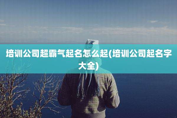 培训公司超霸气起名怎么起(培训公司起名字大全)