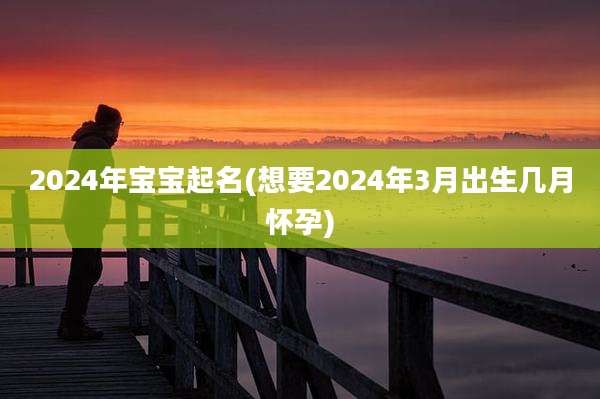 2024年宝宝起名(想要2024年3月出生几月怀孕)
