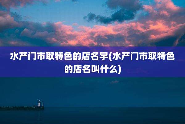 水产门市取特色的店名字(水产门市取特色的店名叫什么)