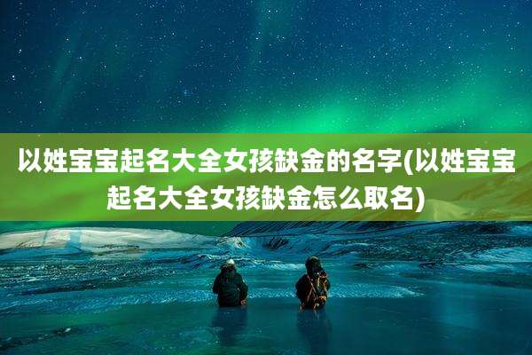 以姓宝宝起名大全女孩缺金的名字(以姓宝宝起名大全女孩缺金怎么取名)