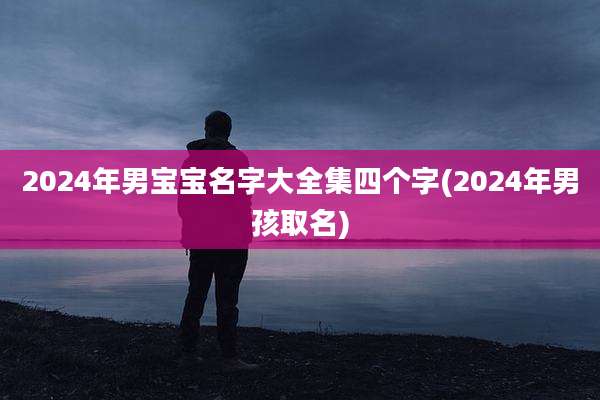 2024年男宝宝名字大全集四个字(2024年男孩取名)