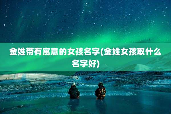 金姓带有寓意的女孩名字(金姓女孩取什么名字好)