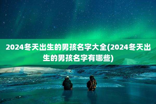 2024冬天出生的男孩名字大全(2024冬天出生的男孩名字有哪些)