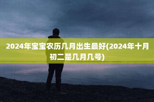 2024年宝宝农历几月出生最好(2024年十月初二是几月几号)