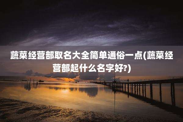 蔬菜经营部取名大全简单通俗一点(蔬菜经营部起什么名字好?)