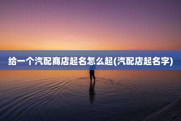给一个汽配商店起名怎么起(汽配店起名字)
