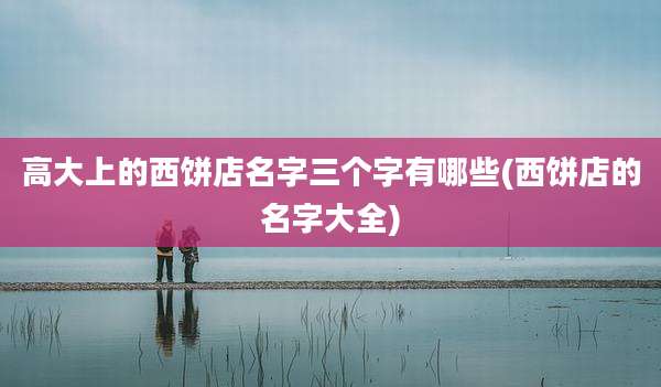高大上的西饼店名字三个字有哪些(西饼店的名字大全)