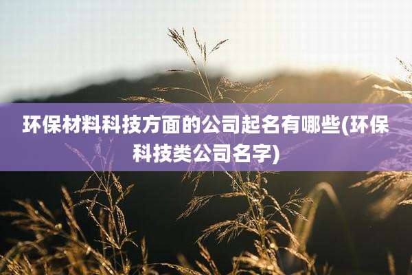 环保材料科技方面的公司起名有哪些(环保科技类公司名字)