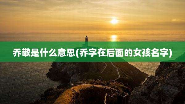 乔敬是什么意思(乔字在后面的女孩名字)