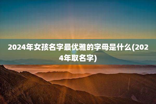 2024年女孩名字最优雅的字母是什么(2024年取名字)