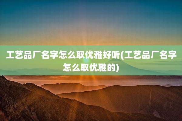 工艺品厂名字怎么取优雅好听(工艺品厂名字怎么取优雅的)