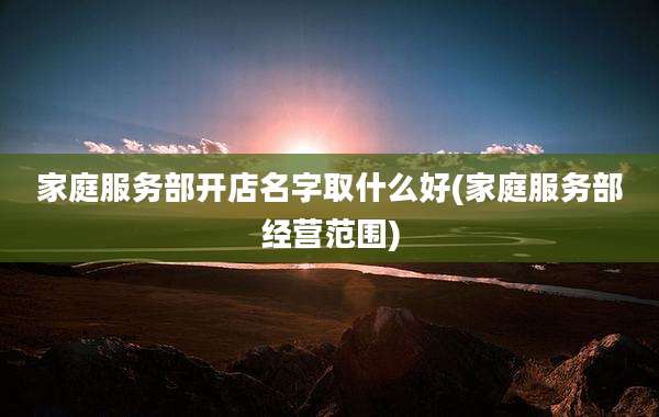 家庭服务部开店名字取什么好(家庭服务部经营范围)