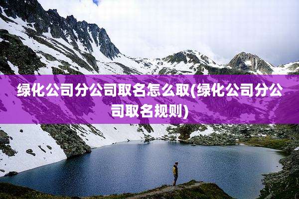 绿化公司分公司取名怎么取(绿化公司分公司取名规则)
