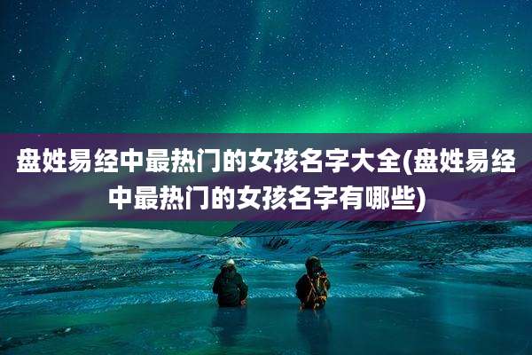盘姓易经中最热门的女孩名字大全(盘姓易经中最热门的女孩名字有哪些)