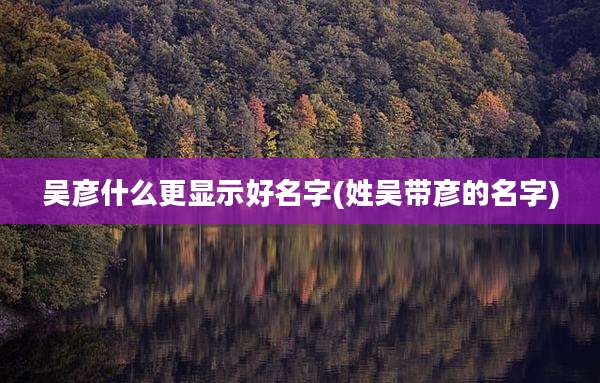 吴彦什么更显示好名字(姓吴带彦的名字)