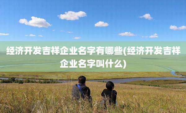 经济开发吉祥企业名字有哪些(经济开发吉祥企业名字叫什么)
