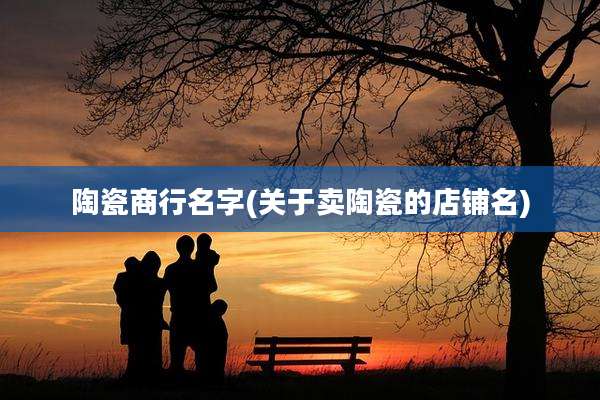 陶瓷商行名字(关于卖陶瓷的店铺名)