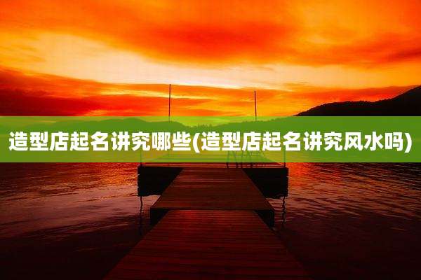 造型店起名讲究哪些(造型店起名讲究风水吗)