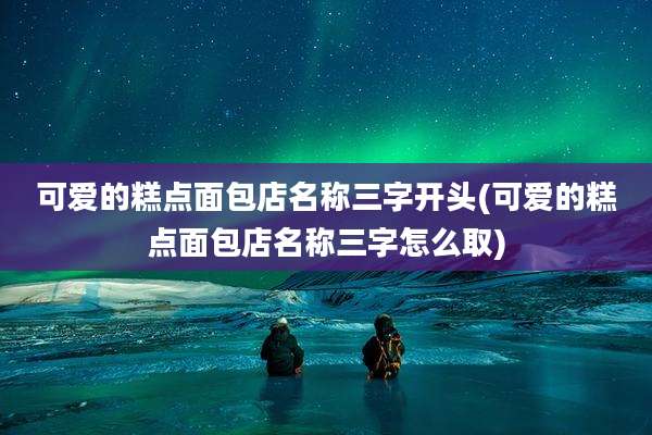 可爱的糕点面包店名称三字开头(可爱的糕点面包店名称三字怎么取)