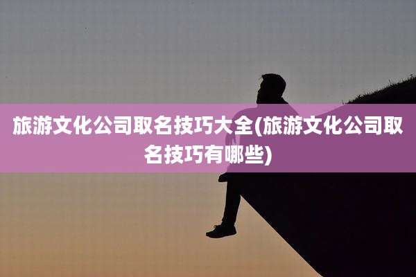 旅游文化公司取名技巧大全(旅游文化公司取名技巧有哪些)