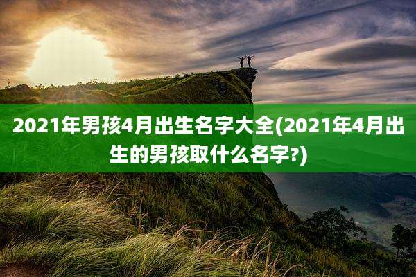 2021年男孩4月出生名字大全(2021年4月出生的男孩取什么名字?)