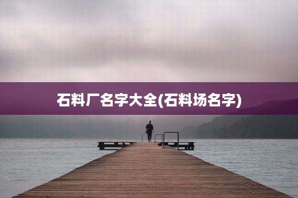 石料厂名字大全(石料场名字)