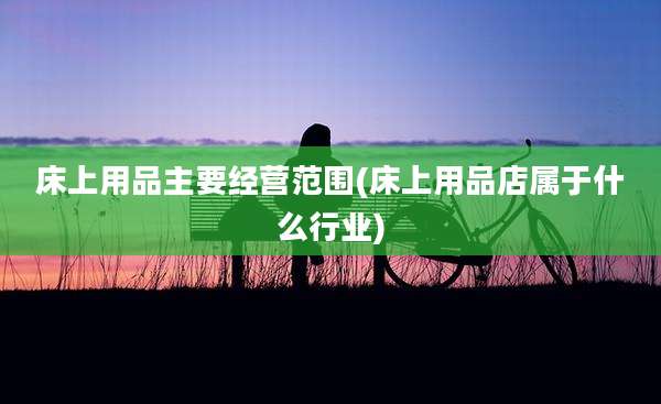 床上用品主要经营范围(床上用品店属于什么行业)
