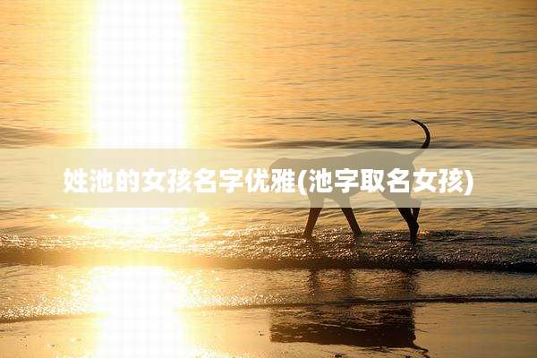 姓池的女孩名字优雅(池字取名女孩)