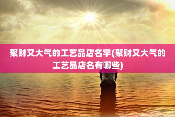 聚财又大气的工艺品店名字(聚财又大气的工艺品店名有哪些)