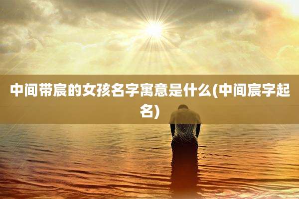 中间带宸的女孩名字寓意是什么(中间宸字起名)