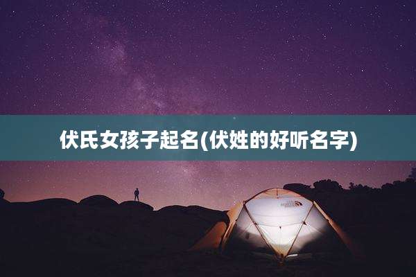 伏氏女孩子起名(伏姓的好听名字)