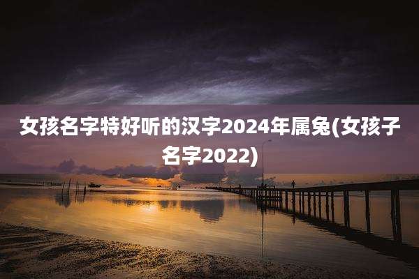 女孩名字特好听的汉字2024年属兔(女孩子名字2022)