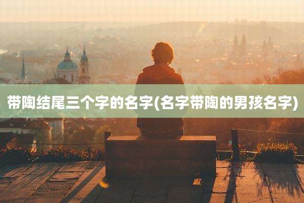 带陶结尾三个字的名字(名字带陶的男孩名字)