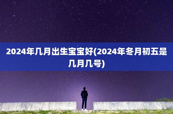 2024年几月出生宝宝好(2024年冬月初五是几月几号)