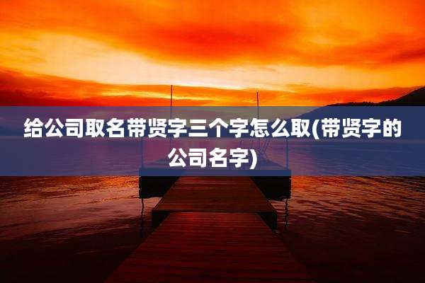 给公司取名带贤字三个字怎么取(带贤字的公司名字)