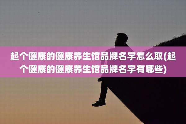 起个健康的健康养生馆品牌名字怎么取(起个健康的健康养生馆品牌名字有哪些)