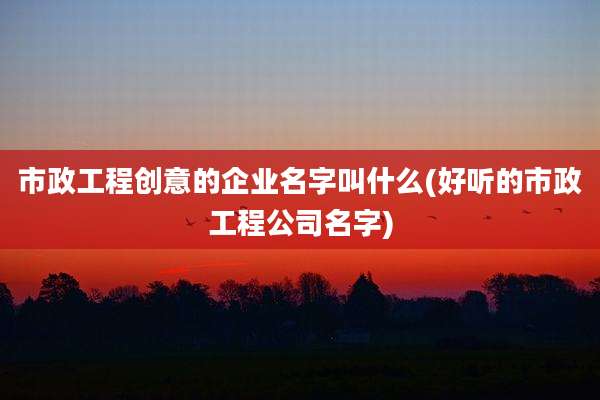 市政工程创意的企业名字叫什么(好听的市政工程公司名字)
