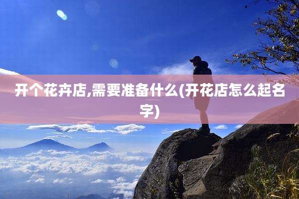 开个花卉店,需要准备什么(开花店怎么起名字)