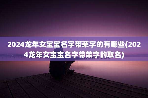 2024龙年女宝宝名字带荣字的有哪些(2024龙年女宝宝名字带荣字的取名)