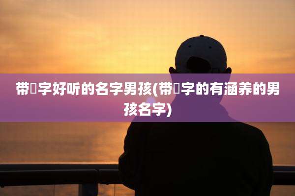 带琸字好听的名字男孩(带渃字的有涵养的男孩名字)