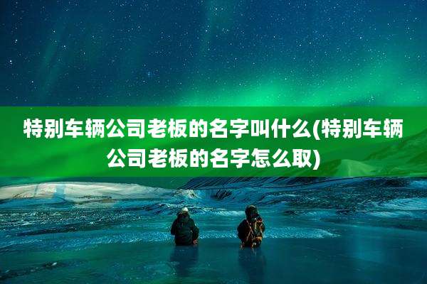 特别车辆公司老板的名字叫什么(特别车辆公司老板的名字怎么取)