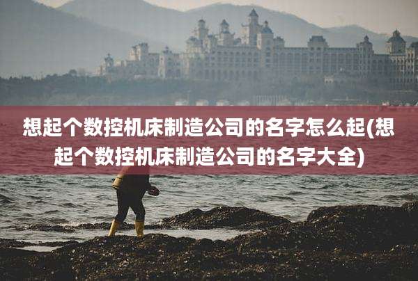 想起个数控机床制造公司的名字怎么起(想起个数控机床制造公司的名字大全)