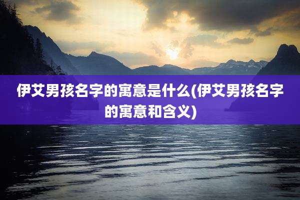 伊艾男孩名字的寓意是什么(伊艾男孩名字的寓意和含义)