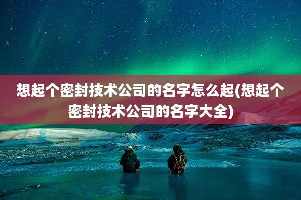 想起个密封技术公司的名字怎么起(想起个密封技术公司的名字大全)