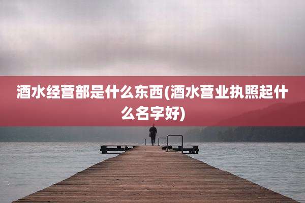 酒水经营部是什么东西(酒水营业执照起什么名字好)