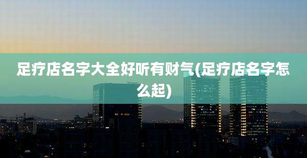 足疗店名字大全好听有财气(足疗店名字怎么起)