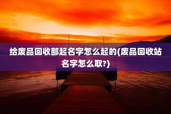 给废品回收部起名字怎么起的(废品回收站名字怎么取?)
